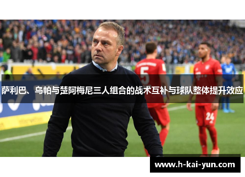 萨利巴、乌帕与楚阿梅尼三人组合的战术互补与球队整体提升效应