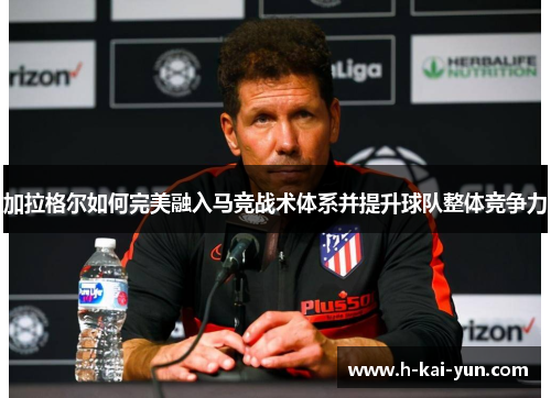 加拉格尔如何完美融入马竞战术体系并提升球队整体竞争力 加拉格尔如何完美融入马竞战术体系并提升球队整体竞争力