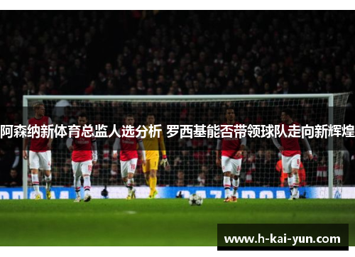 阿森纳新体育总监人选分析 罗西基能否带领球队走向新辉煌