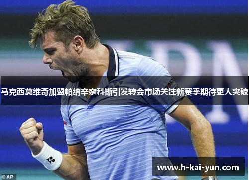 马克西莫维奇加盟帕纳辛奈科斯引发转会市场关注新赛季期待更大突破